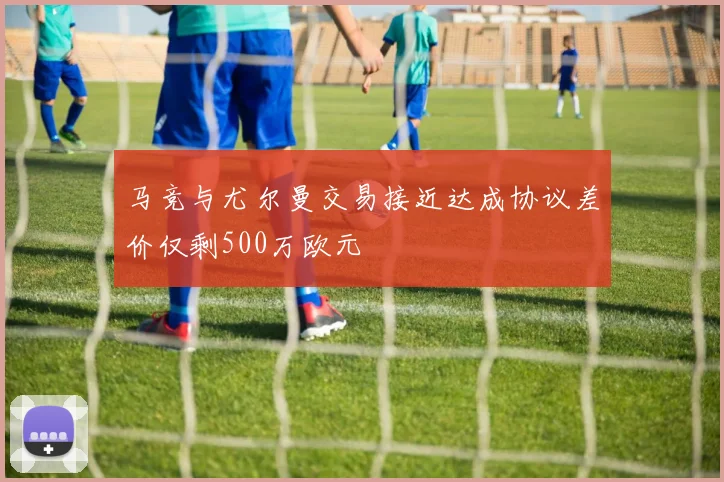 马竞与尤尔曼交易接近达成协议差价仅剩500万欧元