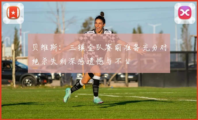 贝维斯：三镇全队赛前准备充分对绝杀失利深感遗憾与不甘