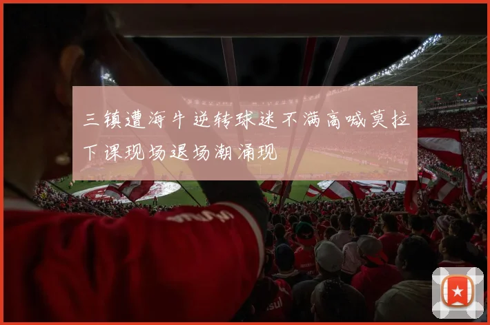 三镇遭海牛逆转球迷不满高喊莫拉下课现场退场潮涌现