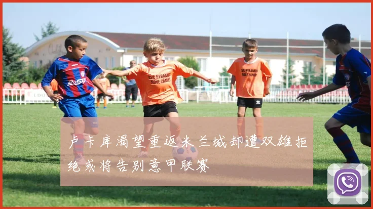 卢卡库渴望重返米兰城却遭双雄拒绝或将告别意甲联赛