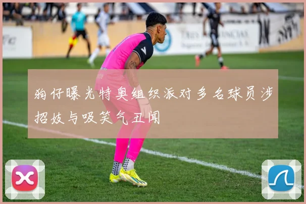 狗仔曝光特奥组织派对多名球员涉招妓与吸笑气丑闻