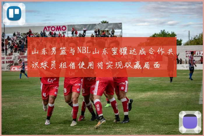 山东男篮与NBL山东蜜獾达成合作共识球员租借使用将实现双赢局面