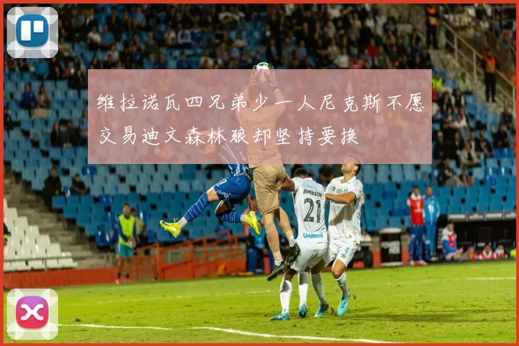 维拉诺瓦四兄弟少一人尼克斯不愿交易迪文森林狼却坚持要换
