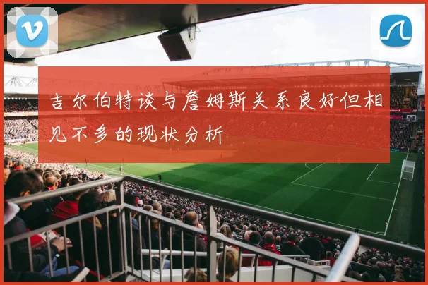 吉尔伯特谈与詹姆斯关系良好但相见不多的现状分析