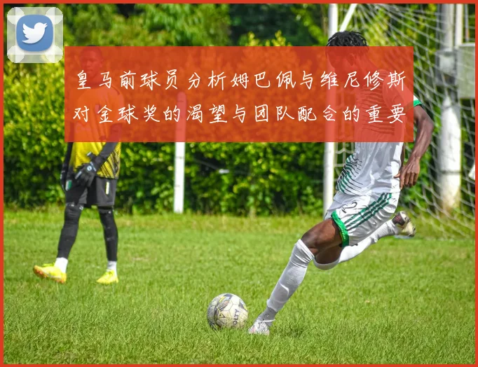 皇马前球员分析姆巴佩与维尼修斯对金球奖的渴望与团队配合的重要性