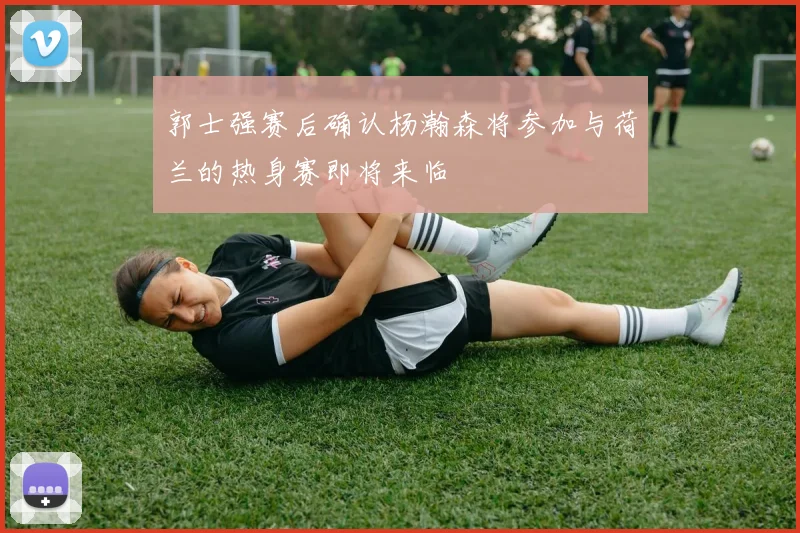 郭士强赛后确认杨瀚森将参加与荷兰的热身赛即将来临