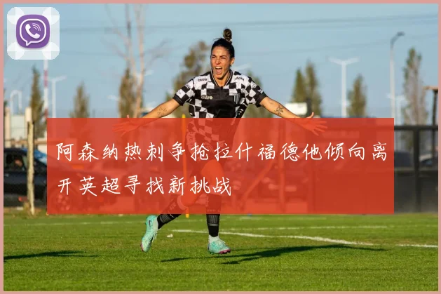 阿森纳热刺争抢拉什福德他倾向离开英超寻找新挑战