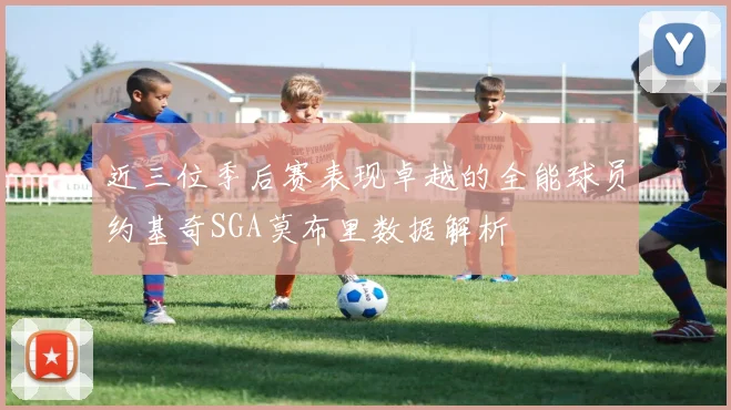近三位季后赛表现卓越的全能球员约基奇SGA莫布里数据解析