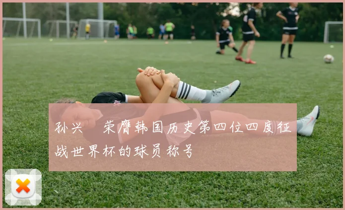 孙兴慜荣膺韩国历史第四位四度征战世界杯的球员称号