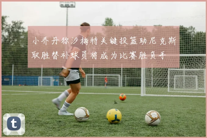 小乔丹称沙梅特关键投篮助尼克斯取胜替补球员将成为比赛胜负手