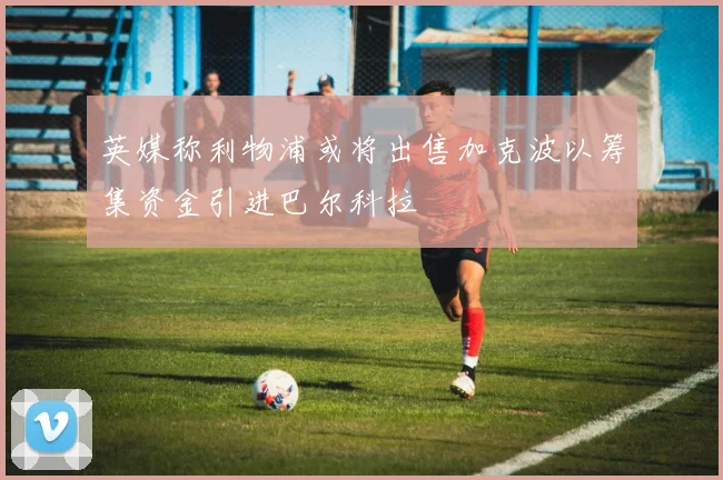英媒称利物浦或将出售加克波以筹集资金引进巴尔科拉